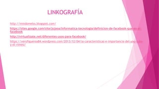 LINKOGRAFÍA
http://mindomelss.blogspot.com/
https://sites.google.com/site/jojooa/informatica-tecnologia/definicion-de-facebook-que-es-el-
facebook
http://virtualizate.net/diferentes-usos-para-facebook/
https://verofigueroa84.wordpress.com/2013/12/04/la-caracteristicas-e-importancia-del-you-tube-
y-el-vimeo/
 