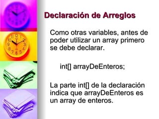 Declaración de Arreglos Como otras variables, antes de poder utilizar un array primero se debe declarar.  int[] arrayDeEnteros;  La parte int[] de la declaración indica que arrayDeEnteros es un array de enteros.  