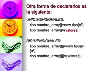 Otra forma de declararlos es la siguiente: UNIDIMENSIONALES : tipo nombre_array[]=new tipo[nº]; tipo nombre_array[]={ valores }; BIDIMENSIONALES : tipo nombre_array[][]=new tipo[nº][nº]; tipo nombre_array[][]={valores}; 