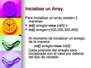 Inicializar un Array. Para inicializar un array existen 2 maneras: int [] arreglo= new  int[4]  o int [] arreglo={100,200,302,400} Al momento de inicializar un arreglo de la manera: int [] arreglo= new  int[4] Cada posición del arreglo sera inicializada con el valor por defecto del tipo de variable.  