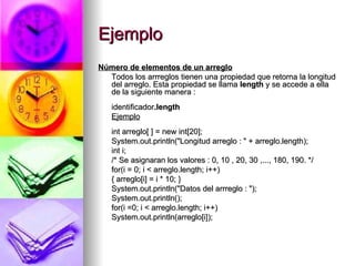 Ejemplo Número de elementos de un arreglo   Todos los arrreglos tienen una propiedad que retorna la longitud del arreglo. Esta propiedad se llama  length  y se accede a ella de la siguiente manera :  identificador .length   Ejemplo int arreglo[ ] = new int[20];  System.out.println("Longitud arreglo : " + arreglo.length);  int i;  /* Se asignaran los valores : 0, 10 , 20, 30 ,..., 180, 190. */ for(i = 0; i < arreglo.length; i++) { arreglo[i] = i * 10; }  System.out.println("Datos del arrreglo : "); System.out.println();  for(i =0; i < arreglo.length; i++)  System.out.println(arreglo[i]);  