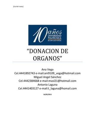 “DONACION DE ORGANOS”Ana Vega Cel.4441892743 e-mail:ani9109_vega@hotmail.comMiguel Angel Sánchez Cel.4442384668 e-mail:masl21@hotmail.comAntonio Laguna Cel.4441403127 e-mail:t_laguna@homail.com16/05/2011<br />Resumen.- <br />La sociedad potosina esta consiente de la necesidad que existe en nuestro entorno de la práctica de donación de órganos .En esta época se cuenta con lo necesario para la perfecta funcionabilidad de trasplantar solo que se presenta un problema… La falta de órganos a trasplantar.<br />El principal problema en la sociedad potosina es que no cuenta con la documentación necesaria para llegar a una verdadera decisión voluntaria para tomar un pedazo de su cuerpo y regalar una gran oportunidad de vivir. <br />Palabras clave.-<br />Trasplante, donación de órganos, receptor, disponente<br />Abstract.-<br />Potosian society is aware of the need that exists in our environment practice of organ donation. At this time it has perfect functionality necessary for transplanting only that there is a problem ... The lack of organs to be transplanted.<br />The main problem is that society potosian lacks the documentation necessary to achieve genuine voluntary decision to take a piece of your body and give a great opportunity to live.<br />Key words.-<br />Transplant, organ donation, receiver, disposing.<br />Introducción.-<br />Se pretende demostrar que los habitantes de San Luis Potosí, Capital. Muestran un bajo interés por la donación de órganos, porque no están informados sobre la relevancia de este tema.<br />Es alarmante la cantidad de personas que mueren en espera de un órgano, y a la vez es demasiado triste conocer el estilo de vida que lleva una persona en espera de un voluntario que se decida a dar una parte de su vida para crear una nueva esperanza, pero es deprimente saber que esta esperanza y oportunidad que se puede otorgar, no es dada por la ignorancia y poca sensibilidad de la comunidad.<br />Tomando en cuenta la opinión de la sociedad potosina, (personas mayores de edad; estudiantes, profesionistas, trabajadores, etc.) acerca de la vida de las personas en espera de un trasplante. <br />¿Existe una real cultura de donación?,  ¿Existe una necesidad de donadores? Reflexionaremos e implantaremos una buena cultura o formaremos un buen conocimiento de lo que es donación.<br />Buscando si, ¿En San Luis Potosí se implementan campañas de donación?, ¿De qué manera funcionan? y ¿Que opinan los receptores o donantes primarios o secundarios? respecto a la implementación de esta práctica como un hábito en la comunidad. Veremos: ¿Qué opina la sociedad potosina?, ¿Está de acuerdo o no? Dependerá de la implementación en la sociedad de que esta práctica se convierta en valor.<br />Orígenes de la donación.-<br />FECYT (2003) Narra como la historia del Trasplante de órganos se remonta hasta tiempos antes de Cristo. .”Mientras Adán dormía, Dios tomo una costilla, y cerro su carne. De la costilla de Adán, hizo una mujer”<br /> Los indios (pobladores de la India) utilizaron el trasplante de piel de los glúteos con el objeto de reconstruir la nariz y el pabellón de la oreja. Después la idea de trasplante nace con las leyendas de dioses con finalidad terapéutica: los santos amputaron la pierna de un gladiador etíope muerto para reemplazar una pierna gangrenosa.<br />Hasta que en el siglo XVI  retoman la idea de los indios para la reconstrucción de la nariz, en siglos posteriores se comenzó con la experimentación de trasplantes  en animales hasta llegar a la practica en personas, presentándose  limitantes de incompatibilidad  lo cual sirvió para establecer las bases del sistema genético de histocompatibilidad.<br />Se tiene conocimiento de que el primer  trasplante de órgano fue en 1933. “Los órganos trasplantados funcionaron precariamente durante los dos primeros días” (Organización Nacional de Trasplante, 2009). Los intentos por hacer que el trasplante de órganos fuera un éxito duraron varias décadas, solo que la incompatibilidad hacia el órgano, impedía que se tuviera éxito.  Hasta este momento las prácticas eran efectuadas con órganos tomados de cadáveres y los receptores solo sustentaban el trasplante por un día, teniendo que regresar al método anterior.<br />Fue hasta  1950 que se tuvo conocimiento de un trasplante renal que duro más de dos meses, la Organización Nacional de Trasplantes (2009) comenta, que  solo se practicaban los trasplantes  órganos  de cadáver, y que  el primer caso con éxito fue el del trasplante de riñón entre gemelos. Gracias a esto se pudo reconocer la necesidad de que el órgano tenía que  ser  trasplantado a corazón latiente.<br />Organización Nacional de Trasplantes (2009) Especifica que  en 1963 se comienza a notar la necesidad de solicitar a los familiares de personas con enfermedades terminales (Muerte cerebral, personas en estado fisiológico desastroso,  palatraumismo) que donaran los órganos que podían salvar.    <br />Se puede decir que a partir de casos en estas  fechas se comenzó a entender  la realidad de la donación de órganos, que evaluado a la actualidad y gracias a los avances tecnológicos en  la medicina se puede conocer de una buena cantidad de trasplantes exitosos gracias a la donación de órganos  de pacientes en etapa terminal.<br />Definición de conceptos.-<br />Nuestra investigación girara entorno a dos conceptos, por lo cual es necesario tener bien claro el contexto de estos:<br />Uno es DONACION y otro es TRASPLANTE.<br />Entonces DONACION DE ORGANOS; se refiere al humanismo, valor o concientización de una persona en humildad y hermandad, permita de manera voluntaria el uso de alguno de sus órganos por medio de un trasplante.<br />La donación de órganos es un proceso muy delicado requiere de mucha sensibilidad humana y de grandes valores, al igual que un gran profesionalismo y ética. <br />Encontramos a continuación la forma en que usaremos estos conceptos en nuestra investigación:<br />Donar, “Liberalidad de alguien que transmite gratuitamente algo que le pertenece a favor de otra persona que lo acepta”. (Cervantes, 2001), este concepto ira de la mano con: Trasplantar, “Trasladar un órgano desde un organismo donante a otro receptor, para sustituir en este al que está enfermo o inútil”. (Cervantes, 2001), es necesario conceptualizar ya que pretendemos concretizar que para que haya una trasplante es importante la donación.<br />Comparación de autores.-<br />La donación y el trasplante de órganos van extremadamente de la mano ya que para trasplantar un órgano se necesita un donador y para un donador se necesita convencimiento y decisión.<br />Pretendemos  reflexionar la  necesidad que hay en San Luis Potosí  (específicamente) de una ética y cultura de donación de órganos, ya que es alarmante y triste conocer que el  “15% de las personas que están en lista de espera, fallece antes de recibir un órgano; mientras el 30% de este mismo universo son niños”. (Ayala, 2001). Es tangible la necesidad de redoblar esfuerzos en todos los entornos sociales en la comunidad.<br />Un ejemplo de gran utilidad es lo que dice Ayala Salazar en un artículo  “España, en 1979 realizó importantes modificaciones a la ley, logrando que todos sus ciudadanos fueran considerados donadores, a menos de que existiera una negación por escrito” CITATION Rom07  2058   (Romero, 2007).<br /> En cuanto a la legislación mexicana la ciencia médica rebasó a la jurídica, ya que cuando en España se generaban aportaciones gubernamentales para el incremento y la mejora de los programas de donación, Martínez (2004)  en su tesis argumenta que en México los doctores no procedían con las cirugías de trasplante ya que la falta de un marco jurídico que reglamentara esta práctica, los hacía vulnerables a acusaciones en su caso por homicidio.<br /> Es necesario concientizar a la humanidad respecto a la donación de órganos. En el caso de Ayala (2006) en cuanto su obra hace demasiado hincapié en el esfuerzo necesario para la concientización de esta práctica en la sociedad Mexicana. Los comentarios en el artículo de UP (1996) dicen que es necesaria la voluntad del donante para que se pueda ejercer la práctica de trasplante sin ningún prejuicio ético ni legal.<br />En esta investigación no tomaremos literalmente los conceptos encontrados en nuestras fuentes sino que nos darán una idea acerca de lo cual piensan estas personas; ya sean de ciencia o solo opiniones de personas. <br />Un punto importante para retomar es que en la antigüedad la falta de tecnología, el poco conocimiento respecto a la anatomía especifica del cuerpo humano, hacia que el aprovechamiento de los órganos, fuera mínimo. En cambio en la actualidad se tiene la tecnología y conocimiento necesario para alargar el funcionamiento de los órganos.<br />UNIVERSIDAD DE TALCA (1996)  coincide con nosotros al pensar que en la donación de órganos se toman en cuenta tres puntos de vista; el legal, el médico y el social <br />Martínez (2004) apoya en que  respecto a  lo social existen más variantes en cuanto a llegar a una conclusión ya que en este aspecto se toman en cuenta decisiones clave para proceder en la práctica, y estas decisiones son el banderazo de salida para los protocolos y leyes de salud.<br /> Existen lineamientos generales para la donación. Elementos personales denominados disponentes originarios y secundarios:<br />El disponente es la persona que autoriza la disposición del órgano, tejido, etc.<br />El disponente originario es el propietario y el disponente secundario es la persona ajena que da autorización para la disposición del cuerpo de otra persona.<br />El receptor es la persona que recibe el órgano y solamente puede ser aquella que presente una enfermedad incurable o que no responda a ningún tratamiento. Dándole prioridad a las personas en estado terminal.<br />Tomando los conceptos y teoría encontrados en tesis de Martínez y el libro de Salazar, debido a que estos dos autores le dan un toque humanístico a sus literaturas, llegaremos  a  tocar la humanidad y valores de una persona para que se generen  disponentes  voluntarios y que la idea obtenida en la antigüedad se pueda ampliar y reconocer  que en la actualidad existen variadas formas de aprovechar al máximo un cuerpo post-mortem, o en su caso la voluntad de regalar un órgano en vida.<br />Diseño de investigación.-<br />Como la mayoría de los datos necesarios son por medio de el idealismo de la comunidad se toma la investigación cualitativa, con la idea de tomar en cuenta la incidencia de variadas opiniones acerca de si donar o no. Ubicando a la sociedad y diversas opiniones al respecto, adoptaremos el diseño transaccional descriptivo.<br />Técnicas de investigación.-<br />Recopilación de información.<br />Tomamos tesis, libros, revistas; Para poder formar un marco teórico y una perspectiva<br />Observación.<br />Observamos la manera de expresarse de las personas a la hora de ser entrevistadas y encuestadas, al igual que lo visto en nuestro entorno.<br />Entrevistas.<br />Se realizo a Patricia Laguna Meléndez (Madre de Héctor González Laguna).<br />Encuestas.<br />De acuerdo a los datos arrogados por el INEGI de la población de San Luis Potosí indicadas o se encuentran en condiciones para ser donadores tomamos un rango de personas con edad de 18-40 en la zona centro de la capital (1464 personas). Que aplicándola como universo en la formula que nos facilita Sampieri obtuvimos una muestra de 314 personas, realizadas el 16 de abril de 2011.<br />Procedimiento.-<br />Conversación.<br />Evaluación comunitaria.<br />Consulta a personas expertas.<br />  Resultados de investigación.-<br />El conocimiento respecto a la donación y trasplante de órganos en la humanidad tiene mucho auge y experiencia, existe el conocimiento y tecnología necesarias para su práctica. Existen respaldos legales y acuerdos o normas internacionales que respetan el derecho de decisión para una práctica con libre accesibilidad.<br />Aunque para esta práctica es necesaria la implementación de campañas o impartición de información respecto a donación. Es necesario que el gobierno conozca y tome cartas en el asunto, debido a que está demostrado que en otros países como España el apoyo de la monarquía incrementó numerosamente le practica de este valor.<br />También es importante que al tomar esta decisión las personas que rodean al donante tengan conocimiento ya que a la hora de deponer los órganos entran las leyes regidoras en el momento y es necesaria la aprobación de la familia del ovsciso.<br />Solo una cuarta parte de los casos de personas que necesitan un órgano se resuelven, una quinta parte mueren y el resto sigue esperando que alguien tenga el corazón de regalarles un poco mas de vida.<br />La mayoría de la sociedad potosina está de acuerdo y consiente de la necesidad que existe generar este valor en las personas. En una encuesta efectuada la primer semana de marzo a personas mayores de edad se obtuvo que lo siguiente.<br />N°2, Encuesta realiza el 16/Abril/2011                                <br />No importa la edad ni la educación la mayoría de la gente opina que es necesaria esta práctica ya que en algún momento ellos o algún familiar pueden requerir de un donador, “Lo que siembras vas a cosechar”.<br />N°6, Encuesta realiza el 16/Abril/2011¿Donarías un órgano?26684.25015.8316100.0SiNoTotalVálidosFrecuenciaPorcentajep6NoSiPorcentaje100806040200¿Donarías un órgano? <br />A la hora de opinar acerca de lo que piensan encontramos que variaba en sí, debido a su grado de escolaridad.  Su manera de expresarse era realmente consiente en personas con mas escolaridad como licenciatura y la personas con menor grado escolar saben que es un buen gesto mas no se notan seguros de lo que implica este acto. PLM:<br />La sociedad potosina está de acuerdo con la práctica de donación y la mayoría está dispuesta a donar, pero nos encontramos con la incógnita de ¿cómo? Y en ¿Dónde? Se puede dar a conocer la inquietud de si se quiere ser un donador<br />N°4, Encuesta realiza el 16/Abril/2011p4NoSiPorcentaje6040200¿Sabes que se necesita para ser donador?<br />Conclusión.-<br />El 84.2% de las personas están de acuerdo en donar un órgano y el 30. 4% no saben que procedimiento seguir si se quiere donar.<br />Nos podemos dar cuenta que la gente está de acuerdo con la donación y la mayoría sabe cómo se debe proceder, pero lo importante es que se practique, llevarlo al hecho.<br />La hipótesis  fue errónea debido a que la sociedad potosina le interesa esta práctica y al tocar este tema, se nota la humanidad y el interés para poder producir un bien que no sea el particular.<br />Para la sociedad Potosina la donación de órganos es un gesto de caridad que salva vidas y para ellos es importante que la gente esté consciente de esto. Existe la motivación para realizar donación, pero no una cultura.<br />Esta cultura no existe gracias a la falta de información y conocimiento del tema ya que debido a esto muchos casos de posibles donadores quedan frustrados debido a que no se cumplen las normas.<br />De esta manera demostramos que no hay una cultura establecida socialmente, aunque humanamente en cada potosino existe el deseo de ayudar y es así como se reflexiona que lo único importante respecto a esa práctica si está decidido a realizar este grato regalo es la comunicación que exista entre la familia del donador, ya que esta es la que tiene la última palabra.<br />Bibliografía.-<br />Ayala Salazar, Melchor.(2006). Donación y trasplante de órganos, tejidos y células: mitos y realidades. México, Trillas. <br />Cervantes y otros mas (2001) Donar. En Diccionario de la lengua española (22° Ed.) Donación (p.522).México<br />Cervantes y otros mas (2001) Trasplante. En Diccionario de la lengua española (22° Ed.) Trasplantar (p.522).México<br />FECYT. (2003). Recuperado el 16 de marzo de 2011, extraído de tecno ciencia: http://www.tecnociencia.es/especiales/trasplantes/1.htm<br />ONT (2009) Historia y trasplante de órganos. Extraído el día 14 de marzo de 2011 desde http://donacion.organos.ua.es/submenu4/historia.asp<br />Puente Martínez, R. M. (2004). Donación y trasplante de órganos humanos Tesis no publicada, Facultad de derecho .Universidad Autonoma de  San Luis Potosí.<br />Reina Valera, (1960) En Santa Biblia, Serrano (Ed. 24), La creación (Genesis1:22-23). Santiago-Chile<br />Romero, Ernesto. (11 de Abril de 2007). Periódico digital. Recuperado el 23 de 03 de 2011, de periodicodigital http://www.periodicodigital.com.mx/index.php?option=com_content&task=view&id=11022&Itemid=67<br />Sodi Campos María (2003) La experiencia de donar. En Antropología, (pp.265-271) México<br />Universidad de Talca (1996) Panel III: Donación de órganos.lus et praxis. pp. 50-75, 2-001<br />Anexos.-<br />DONADOR<br />¿Qué la motivo a donar?<br />PLM: El hecho de ver que se podían salvar más jóvenes como mi hijo, y que no tenía caso quedarme en la inmadurez o la ignorancia de la envidia.<br />¿Qué órgano donó?<br />PLM: (Emocionada) La verdad no recuerdo bien exactamente que órganos tomaron pro fueron casi todos, ya que la causa de muerte fue  muerte cerebral todos sus órganos estaban en perfecto funcionamiento<br />¿Qué proceso llevaste para donar?<br />PLM: No fue difícil, de hecho ahí en el mismo hospital me dieron esa opción, la medite muy bien ya que en esos momentos es muy difícil decidir ese tipo de cosas. Pero todo el papeleo se lleva a cabo en el mismo hospital. <br />¿Cuáles son los beneficios y repercusiones que ah tenido?<br />PLM: Repercusiones ninguna porque la familia lo hizo de corazón, beneficios la gratitud de las familias beneficiadas y el hecho de saber que la muerte de mi hijo no fue en vano<br />ENCUESTA.<br />Escolaridad.<br />Primaria           Secundaria  PreparatoriaLicenciatura Posgrado<br />Sexo.MasculinoFemenino<br />Ocupación.Estudiante TrabajadorOtro: _______________<br />¿Sabes que  implica la donación de un órgano?SiNo<br />¿Qué piensas respecto a la Donación de órganos?<br />¿Sabes que se hace con los órganos donados?SiNo<br />¿Sabes que se necesita para ser donador?Si No<br />¿Sabes cuales órganos puedes donar?SiNo<br />¿Donarías un órgano?SiNo<br />¿Por qué?<br />