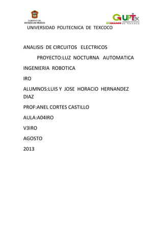 UNIVERSIDAD POLITECNICA DE TEXCOCO
ANALISIS DE CIRCUITOS ELECTRICOS
PROYECTO:LUZ NOCTURNA AUTOMATICA
INGENIERIA ROBOTICA
IRO
ALUMNOS:LUIS Y JOSE HORACIO HERNANDEZ
DIAZ
PROF:ANEL CORTES CASTILLO
AULA:A04IRO
V3IRO
AGOSTO
2013
 