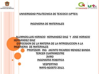 UNIVERSIDAD POLITECNICA DE TEXCOCO (UPTEX)
INGENIERIA DE MATERIALES
ALUMNOS:LUIS HORACIO HERNANDEZ DIAZ Y JOSE HORACIO
HERNANDEZ DIAZ
EXPOCISION DE LA MATERIA DE LA INTRODUCCION A LA
INGENIERIA DE MATERIALES
PROFESOR: ING: JACINTO RICARDO MENDEZ BANDA
TERCER CUATRIMESTRE
3VIRO
INGENIERIA ROBOTICA
VESPERTINO
MAYO-AGOSTO 2013.
 