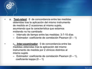 • a. Test-retest: 0 de concordancia entre las medidas
obtenidas tras la aplicación del mismo instrumento
de medida en 2 ocasiones al mismo sujeto,
asumiendo que la característica que estamos
midiendo no ha cambiado
– Intervalo de tiempo entre las medidas: 3-7-15 días
– Estimador: coeficiente de correlación Pearson (0 – 1)
• c. Inter-examinador: 0 de concordancia entre las
medidas obtenidas tras la aplicación del mismo
instrumento de medida por 2 clínicos distintos al
mismo sujeto
– Estimador: coeficiente de correlación Pearson (0 – 1),
coeficiente kappa (0 – 1)
 