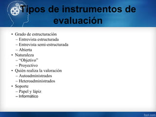 Tipos de instrumentos de
evaluación
• Grado de estructuración
– Entrevista estructurada
– Entrevista semi-estructurada
– Abierta
• Naturaleza
– “Objetivo”
– Proyectivo
• Quién realiza la valoración
– Autoadministrados
– Heteroadministrados
• Soporte
– Papel y lápiz
– Informático
 