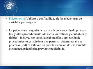 • Psicrometría: Validez y confiabilidad de las mediciones de
variables psicológicas
• La psicometría, engloba la teoría y la construcción de pruebas,
test y otros procedimientos de medición válidos y confiables (o
fiables). Incluye, por tanto, la elaboración y aplicación de
procedimientos estadísticos que permitan determinar si una
prueba o (test) es válido o no para la medición de una variable
o conducta psicológica previamente definida.
 