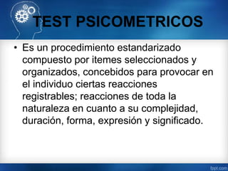 TEST PSICOMETRICOS
• Es un procedimiento estandarizado
compuesto por itemes seleccionados y
organizados, concebidos para provocar en
el individuo ciertas reacciones
registrables; reacciones de toda la
naturaleza en cuanto a su complejidad,
duración, forma, expresión y significado.
 