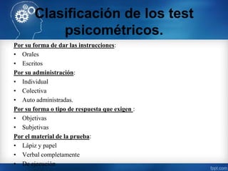 Clasificación de los test
psicométricos.
Por su forma de dar las instrucciones:
• Orales
• Escritos
Por su administración:
• Individual
• Colectiva
• Auto administradas.
Por su forma o tipo de respuesta que exigen :
• Objetivas
• Subjetivas
Por el material de la prueba:
• Lápiz y papel
• Verbal completamente
• De ejecución
 
