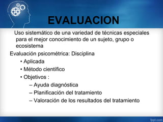 EVALUACION
Uso sistemático de una variedad de técnicas especiales
para el mejor conocimiento de un sujeto, grupo o
ecosistema
Evaluación psicométrica: Disciplina
• Aplicada
• Método científico
• Objetivos :
– Ayuda diagnóstica
– Planificación del tratamiento
– Valoración de los resultados del tratamiento
 