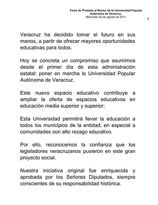 Toma de Protesta al Rector de la Universidad Popular
Autónoma de Veracruz.
Miércoles 24 de agosto de 2011
Veracruz ha decidido tomar el futuro en sus
manos, a partir de ofrecer mayores oportunidades
educativas para todos.
Hoy se concreta un compromiso que asumimos
desde el primer día de esta administración
estatal: poner en marcha la Universidad Popular
Autónoma de Veracruz.
Este nuevo espacio educativo contribuye a
ampliar la oferta de espacios educativos en
educación media superior y superior;
Esta Universidad permitirá llevar la educación a
todos los municipios de la entidad, en especial a
comunidades con alto rezago educativo.
Por ello, reconocemos la confianza que los
legisladores veracruzanos pusieron en este gran
proyecto social.
Nuestra iniciativa original fue enriquecida y
aprobada por los Señores Diputados, siempre
conscientes de su responsabilidad histórica.
1
 