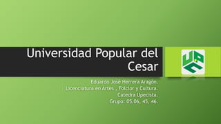 Universidad Popular del 
Cesar 
Eduardo José Herrera Aragón. 
Licenciatura en Artes , Folclor y Cultura. 
Catedra Upecista. 
Grupo: 05.06, 45, 46. 
 