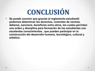 CONCLUSIÓN 
• Se puede concluir que gracias al reglamento estudiantil 
podemos determinar los derechos, controles de normas, 
deberes, sancione, beneficios entre otros, los cuales permiten 
una orden y disciplina para formación de los estudiantes con 
excelentes conocimientos , que pueden participar en la 
construcción del desarrollo humano, tecnológico, cultural y 
artístico. 
