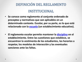 DEFINICIÓN DEL REGLAMENTO 
INSTITUCIONAL 
• Se conoce como reglamento al conjunto ordenado de 
preceptos y normativas que son aplicables en un 
determinado contexto. Escolar, por su parte, es lo que está 
relacionado con la escuela (un establecimiento educativo). 
• El reglamento escolar permite mantener la disciplina en el 
establecimiento. Entre las cuestiones que establece, se 
encuentran la vestimenta de los estudiantes, los horarios a 
respetar, los modelos de interacción y las eventuales 
sanciones ante las faltas. 
 