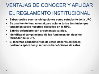 VENTAJAS DE CONOCER Y APLICAR 
EL REGLAMENTO INSTITUCIONAL 
• Sabes cuales son tus obligaciones como estudiante de la UPC 
• Es una fuente fundamental para aclarar todas las dudas que 
tengamos sobre nuestros derechos en la UPC. 
• Sabrás defenderte con argumentos validos. 
• Identifica el cumplimiento de las funciones del docente 
formador de la UPC 
• Sí tenemos conocimientos de estos deberes entonces 
podemos aplicarlos y seriamos beneficiarios de estos 
 