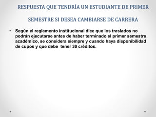 RESPUESTA QUE TENDRÍA UN ESTUDIANTE DE PRIMER 
SEMESTRE SI DESEA CAMBIARSE DE CARRERA 
• Según el reglamento institucional dice que los traslados no 
podrán ejecutarse antes de haber terminado el primer semestre 
académico, se considera siempre y cuando haya disponibilidad 
de cupos y que debe tener 30 créditos. 
 