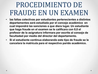 PROCEDIMIENTO DE 
FRAUDE EN UN EXAMEN 
• las faltas colectivas por estudiantes pertenecientes a distintos 
departamentos será estudiada por el concejo académico en 
cual impondrá las sanciones a que diera lugar. Un estudiante 
que haga fraude en el examen se le calificara con 0,0 el 
profesor de la asignatura informara por escrito al consejo de 
facultadad por medio del director del departamento. 
• Si el estudiante continua elaborando este tipo de fraude se le 
cancelara la matricula para el respectivo parido académico. 
 