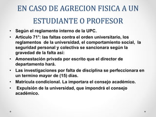EN CASO DE AGRECION FISICA A UN 
ESTUDIANTE O PROFESOR 
• Según el reglamento interno de la UPC. 
• Articulo 71°: las faltas contra el orden universitario, los 
reglamentos de la universidad, el comportamiento social, la 
seguridad personal y colectiva se sancionara según la 
gravedad de la falta así: 
• Amonestación privada por escrito que el director de 
departamento hará. 
• Las investigaciones por falta de disciplina se perfeccionara en 
un termino mayor de (15) días. 
• Matricula condicional. La importara el consejo académico. 
• Expulsión de la universidad, que impondrá el consejo 
académico. 
 