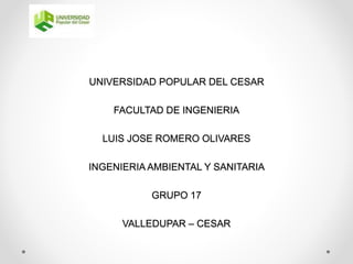 UNIVERSIDAD POPULAR DEL CESAR 
FACULTAD DE INGENIERIA 
LUIS JOSE ROMERO OLIVARES 
INGENIERIA AMBIENTAL Y SANITARIA 
GRUPO 17 
VALLEDUPAR – CESAR 
 