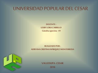 UNIVERSIDAD POPULAR DEL CESAR
DOCENTE:
LESBYLORA CARRILLO
Cátedraupecista - 01
REALIZADOPOR:
ADRYANACRISTINAMÁRQUEZMONTERROSA
VALLEDUPA- CESAR
2016
 