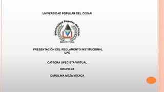 UNIVERSIDAD POPULAR DEL CESAR 
PRESENTACIÓN DEL REGLAMENTO INSTITUCIONAL 
UPC 
CATEDRA UPECISTA VIRTUAL 
GRUPO:43 
CAROLINA MEZA MOJICA 
 