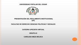 UNIVERSIDAD POPULAR DEL CESAR 
PRESENTACIÓN DEL REGLAMENTO INSTITUCIONAL 
UPC 
FACULTAD DE DERECHO CIENCIAS POLITICAS Y SOCIALES 
CATEDRA UPECISTA VIRTUAL 
GRUPO:43 
CAROLINA MEZA MOJICA 
 