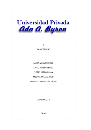 281940614680<br />|<br />“LA VIOLENCIA”<br />MORA MEZA MICHAEL<br />CHICO AVALOS PEDRO<br />FLORES YATACO JUAN<br />MEDINA YATACO JULIO<br />AMORETTI NEVADO ANTHONY<br />CHINCHA ALTA<br />2010<br />INTRODUCCION<br />La violencia, medio que debiera estar ya desterrado en una sociedad civilizada, sigue<br />actuando entre nosotros como si fuera el único medio por el cual unos pocos hacen oír<br />su voz, No cabe duda que la violencia en la familia es la base de tanta violencia. Se ve a<br />diario como madres y padres dañan tanto física como psicológicamente, dando un<br />ejemplo a sus hijos, futuras personas violentas.<br />En el capitulo I tenemos: La violencia en las etapas de la vida, ya que ello es lo mas<br />Común en nuestra sociedad, como violencia familiar, psicológica, sexual.<br />Estos tipos de violencia Afectan a la sociedad enormemente ya que distorsiona la mente<br />de los jóvenes.<br />En el capitulo II tenemos: Manifestaciones de la violencia, trataremos de todos los<br />maltratos hacia la mujer, todas las diferentes violencias ya sea: domestica, cotidiana,<br />política, socio económica, cultural, delincuencial.<br />En el capitulo III tenemos: Causas de la violencia, consecuencias de la violencia,<br />también el impacto social que tiene la violencia en la sociedad, y por consiguiente<br />las conclusiones pertinentes del tema, en donde daremos a conocer medidas de<br />cómo prevenir cualquier tipo de violencia.<br />INDICE<br />I PRIMERA PARTE: INTRODUCCION <br />Violencia familiar…………………………………………………………………………<br />Casos de violencia familiar en Chincha ………………………………<br />1.1.2. Maltrato infantil………………………………………………………………. <br />1.1.2.1. Encuesta sobre el maltrato infantil……………………….<br />1.2. Violencia psicológica……………………………………………………………………<br />Violencia sexual………………………………………………………………………….<br />                       1.3.1. violación sexual  en menores de edad ……………………………….<br />                     1.3.2. Características de la conducta delictiva sexual…………….<br />                    1.3. 2.1. Encuestas, conclusiones y sugerencias sobre la violación <br />                                  Sexual………………………………………………………<br />                      1.3.2.2. Perfil psicológico de un pedófilo…………………………<br />II SEGUNDA PARTE: MANIFESTACIONES DE LA VIOLENCIA<br />                     <br />                     2.1. Violencia domestica…………………………………………………<br />                     2.2. Violencia cotidiana…………………………………………………<br />                     2.3. Violencia política …………………………………………………<br />                     2.4 Violencia socio-económica    …………………………………………………<br />                     2.5. Violencia cultural…………………………………………………<br />                     2.6. Violencia delincuencial…………………………………………………<br />                   2.7. Violencia escolar………………………………………………<br />    <br />                           2.7.1. ¿Cómo se manifiesta la violencia en el ámbito escolar?....<br />III TERCERA PARTE: CAUSAS, CONSECUENCIAS, IMPACTO SOCIAL,<br />CONCLUSIONES DE LA VIOLENCIA.<br />                  3.1. Causas de la violencia…………………………………………<br />                  3.2. Consecuencias de la violencia…………………………………………<br />  3.2.1 consecuencia en la salud…………………………………………..<br />  3.2.2. Consecuencias físicas……………………………………………..<br />                         3.2.3. Consecuencia psicológica………………………………………<br />                  3.3. Impacto social de la violencia…………………………………………<br />   3.3.1. Características del agresor……………………………………..<br />                  3.4. Conclusiones de la violencia……………………………………………<br />DEDICATORIA<br />Este trabajo es dedicado a las personas que mas queremos, nuestra familia ya <br />que son lo más importante en la vida.<br />Gracias a ellos tenemos ganas y fuerzas para poder seguir adelante y poder <br />formarnos como profesionales, lograr nuestras metas que nos hemos trazado, <br />también por el apoyo incondicional de nuestros padres que de una u otra <br />manera nos incentivan a seguir para poder lograr lo que queremos en esta vida y <br />vernos realizados como profesionales.<br />I.PRIMERA PARTE: INTRODUCCION<br />          <br /> 1.1 VIOLENCIA FAMILIAR<br />      <br />La forma más común de violencia contra la mujer es la violencia en el hogar o en <br />la familia. Las investigaciones demuestran sistemáticamente que una mujer tiene <br />mayor  probabilidad de ser lastimada, violada o asesinada por su compañero actual <br />o anterior que por otra persona.<br />Los hombres pueden patear, morder, abofetear, dar un puñetazo o tratar de <br />estrangular a sus esposas o compañeras; les pueden infligir quemaduras o tirar <br />ácido en la cara; pegar o violar, con partes corporales u objetos agudos; y usar <br />armas letales para apuñalarlas o dispararles. A veces las mujeres son lesionadas <br />gravemente y en algunos casos son asesinadas o mueren como resultado de sus <br />lesiones. <br />La naturaleza de la violencia contra la mujer en el ámbito familiar ha propiciado <br />comparaciones con la tortura. Las agresiones están destinadas a lesionar la salud <br />psicológica de la mujer al igual que su cuerpo, y suelen ir acompañadas de <br />humillación y violencia física. Al igual que la tortura, las agresiones son <br />impredecibles y guardan poca relación con el comportamiento de la mujer. <br />Finalmente, las agresiones pueden sucederse una semana tras otra, durante <br />muchos años.<br />La violencia en la familia se da principalmente porque no se tienen respeto los <br />integrantes de esta, por el machismo, por la incredulidad de las mujeres, y/o por la <br />impotencia de estos.<br />Se puede presentar en cualquier familia, de cualquier clase social, una forma de <br />prevenirla, es alentando a toda la comunidad a que hay que tenerse respeto, que <br />tenerse respeto, que todos somos iguales y que a pesar de todos nuestros <br />problemas, nuestra familia es la única que siempre nos apoyará y ayudará en todo, <br />por eso hay que respetarla y protegerla, aunque seamos los menores de esta, todos <br />somos elementos importantes, y si sufrimos de violencia, hay mucha gente que <br />nos ayudará a pasar el mal rato y salir de este problema.<br />1.1.1 Casos de la violencia que existen en chincha:<br />Fecha: 09/01/09<br /> Demandante: Ministerio Público<br /> Demandado: Mario Armando Sotomayor Silva<br />Materia: violencia familiar- maltrato físico psicológico <br />Agraviado: Carlos Armando samán Reyes <br />Fecha: 09/01/09<br />Demandante: Ministerio Público <br />Demandados: Luis Valenzuela Huaraca <br />Materia: Violencia Familiar<br />Agraviado: Roxana Valenzuela Huaraca <br />Fecha: 12/01/09<br />Demandante: Ministerio Público<br />Demandado: Oscar Huamán Huamán<br />Materia: Violencia Familiar<br />Agraviada: Frida Quispe Quispe<br />Fecha: 13/01/09<br />Demandante: Ministerio Público<br />Demandado: Marcelo chaves Huamán<br />Materia: Violencia Familiar<br />Agraviado: Ellos mismos <br />Fecha: 14/01/09<br />Demandante: Ministerio Público<br />Demandado: Dante Echegaray Carbajal<br />Materia: Violencia Familiar<br />Agraviado: Luz Consuelo Yale Quintanilla<br />Fecha: 19/01/09<br />Demandante: Ministerio Público<br />Demandado: simón Velazco Salazar<br />Materia: Violencia Familiar<br />Agraviado: Yolanda Marisol cutipa huasasquiche   <br />Fecha: 21/01/09<br />Demandante: Ministerio Público <br />Demandado: Edilberto Saravia Pachas <br />Materia: Violencia Familiar<br />Agraviado: María Salvador Rojas<br />Fecha: 26/01/09<br />Demandante: Ministerio Público<br />Demandado: Damián Castilla Pachas<br />Materia: Violencia Familiar<br />Agraviado: José Luis Yataco Pachas <br />Fecha: 28/01/09<br />Demandante: Ministerio Público <br />Materia: Violencia Familiar<br />Agraviado: Pedro Miguel Matías Camacho <br />Fecha: 01/02/09<br />Demandante: Martha Julia Mendoza Flores <br />Materia: Violencia Familiar <br />Agraviado: Rodrigo Quispe Avalos<br />Fecha: 02/02/09<br />Demandante: Ministerio Publico<br />Materia: Violencia Familiar <br />Agraviado: María Sánchez Campos <br />Demandado: Edgar David Flores chaves <br />Fecha: 03/02/09<br />Demandante: Ministerio Público<br />Demandado: Armando Carrasco Pusari<br />Materia: Violencia Familiar<br />Agraviado: Mery Isabel Flores Munayco <br />Fecha: 04/02/09<br />Demandante: Ministerio Público <br />Demandado: Miguel Tocasqui Castilla<br />Agraviado: Amanda Seguro Chaupin  <br />Fecha: 05/03/09<br />Demandante: Ministerio Público<br />Demandado: Juan de Dios Sandoval Rivas<br />Materia: Violencia Familiar<br />Agraviado: María Antonia Jiménez Tasayco<br /> Fecha: 12/03/09<br />Demandante: Ministerio Público<br />Demandado: Roxana Tito Vásquez<br />Materia: Violencia Familiar <br />Agraviado: Abrahán Carbajal Tito<br />Fecha: 18/03/09<br />Demandante: Ministerio Público<br />Demandado: Roberto Punce Cam <br />Materia: Violencia Familiar <br />Fecha: 20/03/09<br />Demandante: Ministerio Público<br />Demandado: Pablo Pujaico Felipa <br />Fecha: 02/04/09<br />Demandante: Ministerio Público<br />Demandado: Andrés Tasayco Ramos <br />Materia: Violencia Familiar<br />Agraviado: Teresa Díaz de Tasayco<br />Fecha: 25/05/09<br />Demandante: Ministerio Público<br />Demandado: Johnny Carbajal Lévano<br />Materia: Violencia Familiar<br />Agraviado: Julia de la cruz contreras <br />Fecha: 27/05/09<br />Demandante: Ministerio Público <br />Demandado: Prieto Almeyda Freddy <br />Materia: Violencia Familiar <br />Agraviado: Elizabeth Casas de la Cruz<br /> Fecha: 28/05/09<br />Demandante: Ministro Público<br />Demandado: Chávez Quintana salomón  <br />Materia: Violencia Familiar<br />Agraviado: María Saravia Muñoz <br />Fecha: 29/05/09<br />1.1.2.MALTRATO INFANTIL:<br />El maltrato a los niños es un grave problema social, con raíces culturales y <br /> psicológicas ,  que pueden producirse en familias de cualquier nivel. El maltrato<br /> viola derechos fundamentales de los niños o niñas y por lo tanto, debe ser <br />detenido , cuanto antes  mejor.<br /> Un niño, según la Ley considerado como tal en este sentido a todo menor de 18 <br /> años, es maltratado o abusado cuando su salud física o mental o su seguridad <br />están en peligro ,ya sea por acciones u omisiones llevadas a cabo por la madre o el<br /> <br />padre u otras personas responsables de sus cuidados, produciéndose el maltrato<br /> por acción, omisión o negligencia.<br />1.2. Violencia psicológica.<br />Se liga a patrones de conducta que consiste en actos u omisiones<br />repetitivos, cuyas formas de expresión pueden ser<br />prohibiciones, coacciones, condicionamientos, intimidaciones, amenazas,<br />actitudes devaluatorias, de abandono y que provoquen en quien las recibe,<br />deterioro, disminución o afectación a la estructura de su personalidad.<br />Algunas expresiones del maltrato psicológico son:<br />Aislamiento<br />Controlar a través del miedo gritar indiferencia<br />Humillar<br />Pobre o nula estimulación emocional<br />Rechazo<br />Irrespetar los sentimientos<br />Negligencia<br />Abandono<br /> <br /> <br />1.2.Violencia sexual:<br />Esta ligada a un patrón de conducta consistente en actos u omisiones repetitivos, <br />que pueden expresarse a través de: negar la satisfacción de las necesidades sexo <br />afectivas, la inducción a la realización de prácticas sexuales no deseadas o que <br />generen dolor, practicar la celotipia para el control, manipulación o dominio de la <br />pareja y que generen daño. <br />Comprenden actos como:<br />Manoseos<br />Hostigamiento sexual<br />Violación<br />Forzar a ver o presenciar actos con carga sexual<br />1.3.1 violencia sexual en menores de edad:<br />La violación es una forma de abuso sexual. Es cualquier acción que lesione, limite <br />o violente la libertad y la integridad sexual y se puede dividir en abuso sexual y <br />explotación sexual comercial., es todo contacto sexual con una persona adulta con <br />una niña, niño o adolescente con el fin de obtener provecho, ventajas o placer, <br />sometiéndole mediante el ejercicio del poder físico, psicológico o pecuniario, en <br />todos estos casos es una violación a los derechos fundamentales y a la dignidad de <br />las personas menores de edad, es básicamente una explotación de su condición de <br />dependencia del adulto para beneficio de este .<br />Es toda conducta donde un sujeto maneja la relación y otro es manejado como un <br />objeto, es una relación desigual donde el poder de uno, ya sea mental, físico, o <br />económico prevalece sobre el otro, en el abuso sexual un sujeto domina y maneja <br />la relación según sus deseos y necesidades, sin respeto hacia el dominado.<br />1.3.1 características de la conducta delictiva sexual:<br />Un delito sexual es un acto que atenta contra las costumbres sexuales de la <br />sociedad en la que el individuo vive, ofende principalmente porque genera <br />ansiedad entre los miembros de esa sociedad. <br />Diversos autores a lo largo del tiempo, han enumerado los delitos sexuales de <br />acuerdo con las normas sociales bajo las que se regían; por lo cual, se puede <br />encontrar que en el año 1963, Bromberg enlistara entre estos la actividad <br />homosexual o que en 1973, Karpman describiera a la sodomía como una <br />perversión sexual.<br />Para comprender la patología, se deben tener algunos datos acerca de la vida del <br />delincuente; su historia muestra desintegración familiar, falta de supervisión y <br />carecía de afecto y cuidados, rodeados durante la infancia de condiciones muy <br />poco favorables. Estas dan lugar a características sádicas y dominantes. Muestran <br />gran inseguridad, lo que hace que su comportamiento sea tímido, retraído, <br />inhibido, esto genera fallas en la comunicación interpersonal y desconfianza.<br />Su pensamiento es de tipo obsesivo con contenidos sexuales y tiende a ser ilógico <br />ya que tiene una personalidad inmadura y conflictiva. Su afectividad posee un <br />grave trastorno que parte de su conflictiva sexual, es dependiente, de baja <br />autoestima y la angustia que proyecta está manifestada por la necesidad de <br />controlar sus impulsos sexuales y no poder hacerlo. Presenta alteración de la <br />consciencia y niega sus conflictos y comportamiento asociales y agresivos. Por lo <br />general disminuye su culpa atribuyendo el ataque sexual a su víctima. Su atención <br />y percepción están fuertemente influidas por el contenido sexual de su <br />problemática.<br />Este comportamiento delictivo está asociado a parafilias, las cuales se caracterizan <br />por impulsos sexuales intensos y recurrentes, fantasías o comportamientos que <br />implican objetos, actividades o situaciones poco habituales. Estos trastornos <br />producen malestar clínicamente significativo o deterioro social, laboral o de otras <br />áreas importantes de la actividad del individuo.<br />Algunos individuos con este trastorno se encuentran alterados por sus fantasías <br />sádicas, las cuales evocan durante la actividad sexual, pero sin llevarlas a cabo; en <br />estos casos las fantasías sádicas consisten normalmente en tener un completo <br />control sobre la víctima.<br />2.1. Encuestas, conclusiones y sugerencias sobre la violencia Sexual:<br />En este grafico se puede apreciar con respecto a la pregunta que 5 personas si dejarían solos a sus hijos que representa un 17%, mientras que 25 personas dijeron que no esto representa el 83%.<br />En este grafico se puede apreciar con respecto a la pregunta que 20 personas dijeron que si ayudarían, esto representa un 67%, mientras que 10 dijeron que no, esto representa un 33%.<br />En este grafico se puede apreciar con respecto a la pregunta que 15 personas <br />dijeron que si, esto representa un 50%, mientras que 15 dijeron que no, esto <br />representa un 50%.<br />En este grafico se puede apreciar con respecto a la pregunta que las 30 personas<br />dijeron que no, esto representa un 100%<br />En este grafico se puede apreciar con respecto a la pregunta que 23 personas <br />dijeron que si, esto representa un 77%, mientras que 7 dijeron que no, esto <br />representa un 23%.<br />En este grafico se puede apreciar con respecto a la pregunta que 28 personas <br />dijeron que si, esto representa un 93%, mientras que 2 dijeron que no, esto <br />representa un 7%.<br />En este grafico se puede apreciar con respecto a la pregunta que 10 personas <br />dijeron que si, esto representa un 33%, mientras que 20 dijeron que no, esto <br />representa un 67%.<br />– CONCLUSIÓN<br />Se ha llegado a la conclusión que:<br />_La violación sexual de menores se da tanto dentro del seno familiar como fuera de él. <br />_Nuestra sociedad es violenta, y que tanto el niño(a) y/o adolescentes son los más vulnerables. <br />_En definitiva nos hallamos ante un fenómeno jurídico penal, delictivo y social.<br />_Que la justicia peruana es muy tardía y deja impune este delito penal. <br />SUGERENCIAS:<br />Se sugiere:<br />Que las autoridades tomen las medidas necesarias para que este problema no quede impune.<br />Indagar la eficacia real de la norma penal que reprime la violación sexual de menores de edad. <br />Que los padres dialoguen sobre este tema con sus hijos, decirles que nadie debe tocar su cuerpo, recordarles la canción aquella:”…yo sé cuidar mi cuerpo…” <br />Que las penas de cárcel para las personas que cometan este delito penal sean efectivas.<br />  1.3.2.2. Perfil psicológico de un pedófilo<br />Según el manual de la Asociación Psiquiátrica de los Estados Unidos (1995) el <br />concepto “pedofilia” hace referencia a las personas mayores de 16 años que <br />“durante un lapso de seis meses, por lo menos, han tenido fantasías sexualmente <br />excitantes repetidas e intensas, o urgencias sexuales, o que han puesto en práctica <br />conductas que involucraron actividades sexuales con uno o más niños”.<br />1. Pedófilo Preferencial Seductor: Pretende la acción sobre el niño a través de la <br />seducción, el convencimiento y la manipulación del menor. Precisa de un cierto <br />grado de complicidad (o silencio) por parte de su víctima. Suelen escoger a <br />niños/as de su entorno inmediato: hijos, nietos, sobrinos, alumnos.<br />Pedófilo Preferencial Directo: Está integrado en la sociedad, pero se <br />distingue del grupo anterior porque no necesita repetir el abuso sobre el <br />mismo niño/a.<br />Pedófilos Preferenciales Violentos: Buscan a sus víctimas tanto entre niños <br />de su entorno como fuera de él. Su objetivo no es la “conquista” del menor ni <br />nada parecido, sino la agresión sexual y la violación. Éstos pueden matar a <br />sus víctimas.<br />Características comunes de pedófilos<br />Escaso autocontrol <br />Mayormente son varones. <br />Con frecuencia buscan trabajos o actividades que les permitan estar cerca de los niños. <br />Su nivel de reincidencia es altísimo, aun después de ser descubiertos y condenados. <br />Pueden tener una familia a su cargo, y con frecuencia hijos pequeños. <br />En muchos casos abusan del alcohol. <br />Presentan falta de empatía y baja autoestima. <br />En la mayoría de las ocasiones no padecen trastornos psiquiátricos. <br />La mayoría no tiene capacidad para controlar su propio comportamiento. <br />II SEGUNDA PARTE: MANIFESTACIONES DE LA VIOLENCIA<br />2.1. Violencia doméstica. <br />La violencia psicológica y física con el cónyuge, el maltrato infantil y el abuso de los niños.<br />2.2. Violencia cotidiana. <br />Es la que venimos sufriendo diariamente y se caracteriza básicamente por el no <br />respeto de las reglas, no respeto de una cola, maltrato en el transporte público, la<br /> larga espera para ser atendido en los hospitales, cuando nos mostramos <br />indiferentes al sufrimiento humano, los problemas de seguridad ciudadana y <br />accidentes. Todos aportamos y vamos siendo parte de una lucha cuyo escenario se <br />convierte en una selva urbana. <br />2.3. Violencia política. <br />Es aquella que surge de los grupos organizados ya sea que estén en el poder o no. <br />El estilo tradicional del ejercicio político, la indiferencia del ciudadano común <br />ante los acontecimientos del país, la no participación en las decisiones, así como<br /> la existencia de las llamadas coimas como: manejo de algunas instituciones y las<br />prácticas de Nepotismo institucional. También la violencia producida por la <br />respuesta de los grupos alzados en armas. <br />2.4. Violencia socio-económica. <br />Que es reflejada en situaciones de pobreza y <br />marginalidad de grandes grupos de la población: desempleo, subempleo, <br />informalidad; todo esto básicamente reflejado en la falta o desigualdad de <br />oportunidad de acceso a la educación y la salud.<br /> <br />2.5. Violencia cultural. <br />La existencia de un Perú oficial y un Perú profundo (comunidades nativas y <br />estilos de vida poco saludables.<br />2.6. Violencia delincuencial. <br />Robo, estafa, narcotráfico, es decir, conductas que asumen medios ilegítimos para <br />alcanzar bienes materiales. Toda forma de conducta individual u organizada que <br />rompe las reglas sociales establecidas para vivir en grupo. Establecido no ayuda a <br />resolver los problemas. Todos sueñan con el modelo que les vende la sociedad, el <br />éxito fácil. Pero ser un profesional idóneo o un técnico calificado requiere de <br />esfuerzo y preparación. Requiere desarrollar recursos internos y metas. <br />Los jóvenes de nuestro país tienen oportunidades de orientación y canalización de <br />sus frustraciones y en esto dependen de sus familias, la escuela y las instituciones; <br />la responsabilidades de todos. Es decir, las expresiones de violencia sin futuro y <br />sin horizontes pueden cambiar. <br />2.7. Violencia escolar:<br />La violencia cotidianamente irrumpe en la escuela, nos encuentra a los docentes<br /> vulnerables ante una problemática ausente en nuestra formación y capacitación.<br /> Y muchas veces sin tiempo ni espacio para que podamos trabajarla. <br />Otras veces ante un conflicto, cansados de tantas demandas, hacemos la vista <br />gorda o tratamos de resolverlo desde el poder, de manera autoritaria y rápida, <br />generando así más violencia. quot;
Yo puedo no ser violento, pero si me quedo <br />insensible frente al violento, de alguna manera es incrementar la violencia.quot;
La <br />escuela es una especie de caja de resonancia de lo social, por lo tanto el conflicto<br />estalla en ella, si uno como docente, lo niega, el conflicto sigue estando y se <br />agrava.<br />Hay actitudes nuestras violentas. Por eso mirarnos para adentro también vale, pero <br />cuesta. Muy pocas veces hacemos nuestra autocrítica, todos los problemas se los <br />adjudicamos a los otros: padres, niños, medios de comunicación, autoridades...<br />Hay modelos violentos que se aprenden. Todos tenemos determinadas <br />predisposiciones a conductas agresivas o constructivas, la potencialidad de ambas <br />está en el ser humano. Todo lo que tiene que ver con la agresión está muy <br />relacionado con las frustraciones, con las necesidades insatisfechas, también es <br />cierto que los modelos que ofrece una sociedad hacen que el sujeto tenga <br />predisposición a una u otra conducta.<br /> 2.7.1. ¿Cómo se manifiesta la violencia en el ámbito escolar?<br />El problema de la violencia se ha instalado en la sociedad moderna, en la escuela <br />también dice quot;
presentequot;
. Se ha convertido en un alerta permanente para toda la <br />comunidad y genera responsabilidades hasta ahora desconocidas en las <br />instituciones educativas. Nosotros los educadores debemos trabajar a partir del <br />conocimiento específico y de la aplicación de programas que favorezcan la <br />convivencia escolar.<br />La escuela es un ámbito donde se establecen una infinidad de vínculos, y por este <br />motivo es un lugar en el que pueden darse situaciones de violencia física, psíquica <br />y simbólica. La violencia no es sólo un determinado tipo de acto, sino también <br />una determinada potencialidad. No se refiere sólo a una forma de quot;
hacerquot;
, sino <br />también de quot;
no hacerquot;
.<br />III TERCERA PARTE: CAUSAS, CONSECUENCIAS, IMPACTO SOCIAL,<br />CONCLUSIONES DE LA VIOLENCIA:<br />_CAUSAS DE LA VIOLENCIA<br />El alcoholismo: un sin número de casos registra que un gran por ciento de <br />las mujeres que son agredidas por sus compañeros conyugales, están bajo<br /> el efecto del alcohol. <br />Falta de conciencia en los habitantes de una sociedad: creen que esta es la <br />mejor forma de realizar las cosas: huelgas, tiroteos, golpes, etc. <br />Fuerte ignorancia que hay de no conocer mejor vía para resolver las cosas: <br />no saben que la mejor forma de resolver un fenómenos social es <br />conversando y analizando qué causa eso y luego tratar de solucionarlo. <br />El no poder controlar los impulsos: muchas veces somos impulsivos, <br />generando así violencia, no sabemos cómo resolver las cosas. <br />La falta de comprensión existente entre las parejas, la incompatibilidad de <br />caracteres: la violencia intra-familiar es la causa mayor que existe de<br /> violencia, un niño que se críe dentro de un ambiente conflictivo y poco <br />armonioso ha de ser, seguro, una persona problemática y con pocos <br />principios personales. <br />Falta de comprensión hacia los niños: saber que los niños son criaturas que <br />no saben lo que hacen, son inocentes. Muchas madres maltratan a sus<br /> hijos, y generan así violencia.<br />La drogadicción: es otra causa de la violencia, muchas personas se drogan <br />para poder ser lo que no son en la realidad, para escapar así de la realidad <br />causando mucha violencia: si no tienen cómo comprar su ‘’producto’’ <br />matan y golpean hasta a su propia madre. <br />La violencia se origina en la falta de consideración hacia la sociedad en que <br />vivimos, si creamos mayor conciencia en nosotros mismos, si analizamos que la <br />violencia no es la mejor forma de alcanzar las metas, de seguro nuestra sociedad <br />crecerá y se desarrollaría.<br />_CONSECUENCIAS DE LA VIOLENCIA<br />Consecuencias para la salud<br />La violencia contra la mujer y la niña, y demás miembros de la sociedad, aumenta <br />su riesgo de mala salud. Un número cada vez mayor de estudios que exploran la <br />violencia y la salud informan sistemáticamente sobre los efectos negativos. La <br />verdadera medida de las consecuencias es difícil de evaluar, sin embargo, porque <br />los registros médicos carecen generalmente de detalles vitales en cuanto a las <br />causas violentas de las lesiones o la mala salud.<br />Las consecuencias de la violencia contra la mujer pueden no ser mortales y <br />adoptar la forma de lesiones físicas, desde cortes menores y equimosis (golpes,<br /> moretones) a discapacidad crónica o problemas de salud mental. También pueden <br />ser mortales; ya sea por homicidio intencional, por muerte como resultado de <br />lesiones permanentes o SIDA, o debido a suicidio, usado como último recurso <br />para escapar a la violencia. En esta carpeta de información, Consecuencias para la <br />salud de la violencia contra la mujer y la niña, se explora el tema en más <br />profundidad.<br />_ IMPACTO EN LA SOCIEDAD.<br />Es de vital importancia que para establecer posibles soluciones al problema de la <br />violencia intra familiar ha de ponerse gran atención a la formación de los menores <br />que son parte integral de una familia ya que es precisamente en la niñez donde a <br />través de los padres se transmiten todos aquellos valores que servirán al individuo <br />en su futuro para una debida adaptación en la sociedad, dando esto como resultado <br />personas capaces de respetar los derechos de cualquier ser humano y por ende los <br />derechos de las personas que conforman su propia familia, ya que se considera <br />según la sociología que para evitar problemas sociales como es la delincuencia, la <br />drogadicción, la prostitución, etc..es necesario atacar de raíz, es decir siendo la <br />familia la célula principal de toda agrupación humana el atender de manera <br />responsable su problemática se evitara el grave problema de la violencia familiar. <br />Entre el impacto que recibe una sociedad donde sus habitantes o familias sufren <br />de violencia, están los siguientes:<br />Costos agregados de atención de salud<br />Los costos a la sociedad de la violencia contra la mujer son extraordinarios, <br />considerando solamente la atención de salud. Una proporción de estos costos son <br />para tratar las lesiones físicas graves. Una cantidad sustancial también se gasta en <br />problemas psicológicos como el manejo de las ansiedades y los síntomas que las <br />mujeres más felices y más seguras pueden tolerar, pasar por alto o encogerse de <br />hombros.<br />Efectos sobre la productividad y el empleo :<br />Las mujeres que experimentan violencia pueden efectuar un menor aporte a la <br />sociedad así como a la propia realización de su potencial. El impacto económico <br />del maltrato puede extenderse a una pérdida del potencial de la mujer de percibir <br />remuneración. Ello puede deberse en parte a que las niñas que son víctimas de <br />violencia tienen probabilidad de padecer de ansiedad o depresión y ser incapaces <br />de desarrollar su capacidad plena en la escuela. Debido a su experiencia de no <br />tener control de su propio cuerpo, el mundo puede convertirse en un lugar <br />amenazante donde la mujer evita retos de todo tipo. <br />En las zonas en que el maltrato sexual de las estudiantes de parte de los profesores <br />es prevalente, las niñas pueden no asistir a la escuela para escapar de la atención <br />no deseada. En otros lugares, los padres que temen que sus hijas sean agredidas <br />sexualmente pueden mantenerlas en la casa hasta que se quot;
casen y estén en un <br />marco de seguridadquot;
. En muchos países, una niña que queda embarazada es <br />expulsada de la escuela, independientemente de si el embarazo fue resultado de <br />una violación. La consecuencia, en cada caso, es una educación disminuida, una <br />menor oportunidad de conseguir un empleo lucrativo y un aporte reducido a la <br />calidad de vida para su comunidad.<br />CONCLUSIONES:<br />La violencia es prevenible y controlable <br />Se debe de realizar mas talleres sobre el tema de la violencia y otros temas <br />            relacionados <br />Trabajar en función de la educación de valores en la juventud, tanto en la <br />familia, en la escuela como a través de los medios de comunicación social <br />Promover un crecimiento económico sostenido <br />Fortalecer los controles a la criminalidad <br />Desarrollar indicadores de violencia y fortalecer los observatorios de <br />violencia <br />Mapear los indicadores de violencia y coordinar la actividad de monitoreo <br />del Gobierno con ONG y otras instituciones <br />Canalizar frustraciones en la juventud con actividades deportivas, <br />educativas y culturales <br />Incrementar la inclusión de las actividades sociales de los sectores <br />marginales a la sociedad legal (legalización de la sociedad marginal): <br />Cedulando a los indocumentados, legalizando propiedades, matriculando <br />niños y jóvenes en escuelas, legalizando actividades productivas <br />informales, incorporando estructuras sociales espontáneas a la red de <br />instituciones legales de la sociedad <br />Distribuir justicia para lograr la paz: Abriendo el acceso a la ley a sectores <br />populares, sustituyendo represión por institucionalización de los sectores <br />populares <br />Analizar e integrar los esfuerzos que realizan los diversos sectores de la <br />sociedad abriendo diálogos entre los diversos actores sociales <br />Revertir la cultura el arma de fuego .<br />BIBLIOGRAFIA:<br />AUYERO, Javier. quot;
 Otra vez en la víaquot;
 Notas e interrogantes acerca de la juventud de sectores populares. Fundación Sur.GECUSO. Espacio Editorial. Bs.As. 1993. <br />Documento quot;
Análisis de la Situación de la Infancia en La Argentina.quot;
-UNICEF. <br />ELUSTRO, Georgina. Sobrevivir en los Institutos de Seguridad de Menores. En Viva, 9/7/00. <br />FERNÁNDEZ, Ana María. Poder e Imaginario social. En quot;
La mujer de la ilusiónquot;
, Bs. As. Edit. Piadós.1993. <br />GRIMA, J.M. y LE FUR, A. quot;
Una mirada psicoanalíticaquot;
 en ¿Chicos de la calle o trabajo chico? ed Lumen/Humanitas, Bs.As. 1999. <br />HINTZE. S Y OTROS. Trabajos y condiciones de vida en sectores populares urbanos. ed. CEAL. Bs. As. 1991. <br />PALMA, Diego. quot;
Estrategias de sobrevivencia y participación.quot;
 en Entre la Moda y la Ciencia. <br />Enciclopedia Microsoft® Encarta® 2003. © 1993-2001 Microsoft Corporation. Reservados todos los derechos. <br />LINKOGRAFIA:<br />http://www.derechos.org/nizkor/colombia/doc/informe.html <br />http://www.policiafederal.gov.ar/abuso.html <br />http://www.laprensahn.com/portadas/9702/o21.htm <br />http://www.civila.com/educacion/articulos/violencia.html <br />http://ebro.unizar.es/rits/Feedback/violenciaMenu.htmlhttp://ebro.unizar.es/rits/Feedback/violenciaMenu.html <br />http://www.violencia.8k.com/violen.htm<br />