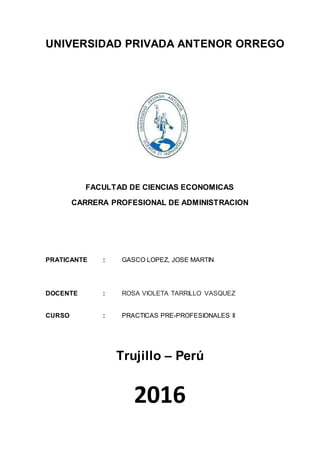 UNIVERSIDAD PRIVADA ANTENOR ORREGO
FACULTAD DE CIENCIAS ECONOMICAS
CARRERA PROFESIONAL DE ADMINISTRACION
PRATICANTE : GASCO LOPEZ, JOSE MARTIN
DOCENTE : ROSA VIOLETA TARRILLO VASQUEZ
CURSO : PRACTICAS PRE-PROFESIONALES II
Trujillo – Perú
2016
 
