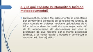 8. ¿En qué consiste la informática Jurídica
metadocumental?
 La Informática Jurídica Metadocumental se caracteriza
por conformarse por bases de conocimiento jurídico, es
decir, consiste en obtener mediante aplicaciones de la
informática al derecho resultados que vayan más allá
de la recuperación de documentos sino con la
pretensión de que resuelva por sí misma problemas
jurídicos, o al menos auxilie a hacerlo y contribuya al
avance de la teoría jurídica.
 
