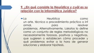 9. ¿En qué consiste la Heurística y cuál es su
relación con la Informática Jurídica?
La Heurística como
un arte, técnica o procedimiento práctico o inf
ormal, para resolver
problemas. Alternativamente, Lakatos lo define
como un conjunto de reglas metodológicas no
necesariamente forzosas, positivas y negativas,
que sugieren o establecen cómo proceder y
qué problemas evitar a la hora de generar
soluciones y elaborar hipótesis.
 