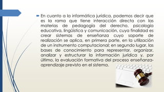  En cuanto a la informática jurídica, podemos decir que
es la rama que tiene interacción directa con las
materias de pedagogía del derecho, psicología
educativa, lingüística y comunicación, cuya finalidad es
crear sistemas de enseñanza cuyo soporte de
realización se aplica, en primera parte, en la utilización
de un instrumento computacional; en segundo lugar, las
bases de conocimiento para representar, organizar,
analizar y estructurar la información jurídica y, por
último, la evaluación formativa del proceso enseñanza-
aprendizaje previsto en el sistema.
 