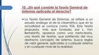 10. ¿En qué consiste la Teoría General de
sistemas aplicada al derecho?
La Teoría General de Sistemas, se refiere a un
estudio análogo al de la cibernética que en la
actualidad se conoce como TGS. Esta Teoría
propuesta, más que fundada, por L. Von
Bertalanffy, aparece como una meta-teoría,
una teoría de teorías, que partiendo del muy
abstracto concepto de sistema, busca reglas
de valor general, aplicables a cualquier sistema
y en cualquier nivel de la realidad.
 