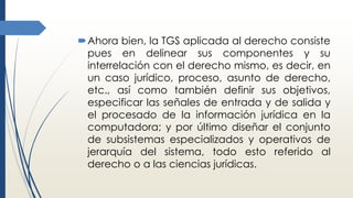 Ahora bien, la TGS aplicada al derecho consiste
pues en delinear sus componentes y su
interrelación con el derecho mismo, es decir, en
un caso jurídico, proceso, asunto de derecho,
etc., así como también definir sus objetivos,
especificar las señales de entrada y de salida y
el procesado de la información jurídica en la
computadora; y por último diseñar el conjunto
de subsistemas especializados y operativos de
jerarquía del sistema, todo esto referido al
derecho o a las ciencias jurídicas.
 
