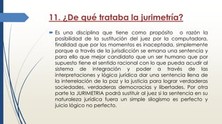 11. ¿De qué trataba la jurimetría?
 Es una disciplina que tiene como propósito o razón la
posibilidad de la sustitución del juez por la computadora,
finalidad que por los momentos es inaceptada, simplemente
porque a través de la jurisdicción se emana una sentencia y
para ello que mejor candidato que un ser humano que por
supuesto tiene el sentido racional con lo que pueda acudir al
sistema de integración y poder a través de las
interpretaciones y lógica jurídica dar una sentencia llena de
la interrelación de la paz y la justicia para lograr verdaderas
sociedades, verdaderas democracias y libertades. Por otra
parte la JURIMETRIA podrá sustituir al juez si la sentencia en su
naturaleza jurídica fuera un simple silogismo es perfecto y
juicio lógico no perfecto.
 