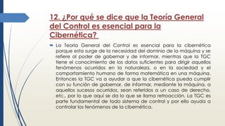 12. ¿Por qué se dice que la Teoría General
del Control es esencial para la
Cibernética?
 La Teoría General del Control es esencial para la cibernética
porque esta surge de la necesidad del dominio de la máquina y se
refiere al poder de gobernar y de informar, mientras que la TGC
tiene el conocimiento de los datos suficientes para dirigir aquellos
fenómenos ocurridos en la naturaleza, o en la sociedad y el
comportamiento humano de forma matemática en una máquina.
Entonces la TGC va a ayudar a que la cibernética pueda cumplir
con su función de gobernar, de informar, mediante la máquina, a
aquellos sucesos ocurridos, sean referidos a un caso de derecho,
etc., por lo que aquí se da lo que se llama retroacción. La TGC es
parte fundamental de todo sistema de control y por ello ayuda a
controlar los fenómenos de la cibernética.
 