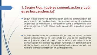 1. Según Ríos, ¿qué es comunicación y cuál
es su trascendencia?
 Según Ríos se define “la comunicación como la exteriorización del
pensamiento del hombre dentro de su esfera personal, mediante
un proceso de transmisión, a través de un canal a otra persona con
el fin de ejercer en esta última cierta interacción o producir algún
estímulo”.
 La trascendencia de la comunicación es que por ser un proceso
social fundamental se ha convertido en una de las importantes
encrucijadas en el estudio de la conducta humana, además sin la
comunicación no existiese los grupos humanos, en definitiva hasta
el día de hoy la comunicación es pieza fundamental de todo ser
humano para sociabilizar con las demás persona.
 