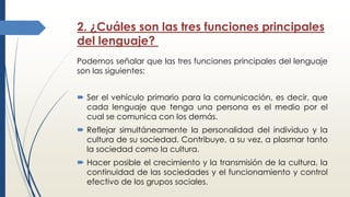 2. ¿Cuáles son las tres funciones principales
del lenguaje?
Podemos señalar que las tres funciones principales del lenguaje
son las siguientes:
 Ser el vehículo primario para la comunicación, es decir, que
cada lenguaje que tenga una persona es el medio por el
cual se comunica con los demás.
 Reflejar simultáneamente la personalidad del individuo y la
cultura de su sociedad. Contribuye, a su vez, a plasmar tanto
la sociedad como la cultura.
 Hacer posible el crecimiento y la transmisión de la cultura, la
continuidad de las sociedades y el funcionamiento y control
efectivo de los grupos sociales.
 