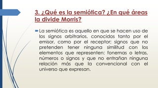 3. ¿Qué es la semiótica? ¿En qué áreas
la divide Morris?
La semiótica es aquello en que se hacen uso de
los signos arbitrarios, conocidos tanto por el
emisor, como por el receptor; signos que no
pretenden tener ninguna similitud con los
elementos que representen: fonemas o letras,
números o signos y que no entrañan ninguna
relación más que la convencional con el
universo que expresan.
 