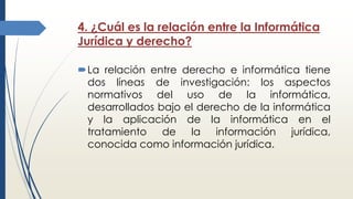 4. ¿Cuál es la relación entre la Informática
Jurídica y derecho?
La relación entre derecho e informática tiene
dos líneas de investigación: los aspectos
normativos del uso de la informática,
desarrollados bajo el derecho de la informática
y la aplicación de la informática en el
tratamiento de la información jurídica,
conocida como información jurídica.
 