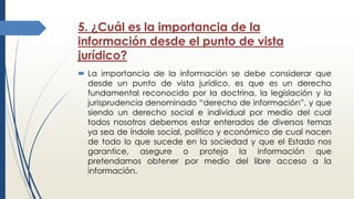 5. ¿Cuál es la importancia de la
información desde el punto de vista
jurídico?
 La importancia de la información se debe considerar que
desde un punto de vista jurídico, es que es un derecho
fundamental reconocido por la doctrina, la legislación y la
jurisprudencia denominado “derecho de información”, y que
siendo un derecho social e individual por medio del cual
todos nosotros debemos estar enterados de diversos temas
ya sea de índole social, político y económico de cual nacen
de todo lo que sucede en la sociedad y que el Estado nos
garantice, asegure o proteja la información que
pretendamos obtener por medio del libre acceso a la
información.
 