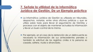 7. Señale la utilidad de la Informática
Jurídica de Gestión, De un Ejemplo práctico
 La Informática Jurídica de Gestión es utilizada en tribunales,
despachos, notarías, entre otras oficinas jurídicas y que se
utiliza sobre todo para llevar el seguimiento de trámites y
procesos con el objeto de mantener actualiza la información
y llevar un buen control de la misma.
 Por ejemplo, en el caso de la detención de un delincuente es
necesario la información de sus antecedentes penales o
también la solicitud de los registros civiles si la persona es
casada, soltera, viuda o divorciada.
 