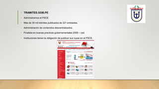 • TRAMITES.GOB.PE
• Administramos el PSCE
• Más de 30 mil trámites publicados de 321 entidades.
• Administración de contenidos descentralizados.
• Finalista en buenas practicas gubernamentales 2009 – cad.
• Instituciones tienen la obligación de publicar sus tupas en el PSCE.
 