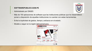 • SOFTWAREPUBLICO.GOB.PE
• Administrado por ONGEI.
• Más de 150 aplicaciones de software que las instituciones públicas que los desarrollaron
ponen a disposición de aquellas instituciones no cuentan con estas herramientas.
• Evita la duplicidad de gastos, tiempo y esfuerzo en el estado.
• Modelo a seguir en la región latinoamericana.
 