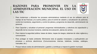 RAZONES PARA PROMOVER EN LA
ADMINISTRACIÓN MUNICIPAL EL USO DE
LAS TIC
1. Para modernizar y eficientar los procesos administrativos mediante el uso de software para el
manejo de las finanzas y la cuenta pública, para el control de catastro y actualización de padrones,
control de inventarios, seguimiento y control de planes y programas de desarrollo, administración de
personal.
2. Para Capacitar y actualizar al personal: programas individualizados y colectivos de capacitación y
desarrollo de los recursos humanos, sistemas de evaluación, planes de carrera.
3. Para mejorar la seguridad pública: bases de datos, mapas de riesgos, sistemas de video vigilancia y
comunicación.
4. Para proteger el medio ambiente: Eliminando todo el papeleo innecesario y sustituyéndolo por
procesos y archivos electrónicos (Comunicaciones internas, boletines, revistas, catálogos,
manuales, etc.)
5. Porque reduce costos de administración y gestión y contribuye a mejorar la gestión municipal.
 