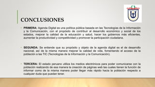 CONCLUSIONES
• PRIMERA: Agenda Digital es una política pública basada en las Tecnologías de la Información
y la Comunicación, con el propósito de contribuir al desarrollo económico y social de los
estados, mejorar la calidad de la educación y salud, hacer los gobiernos más eficientes,
aumentar la productividad y competitividad y promover la participación ciudadana.
• SEGUNDA: Se entiende que su propósito y objeto de la agenda digital es el de desarrollo
nacional, así de la misma manera mejorar la calidad de vida, fomentando el acceso de la
población a las TIC (Tecnologías de la Información y la Comunicación).
• TERCERA: El estado peruano utiliza los medios electrónicos para poder comunicarse con la
población realizando de esa manera la creación de páginas web las cuales tienen la función de
informar como de la misma manera poder llegar más rápido hacia la población respecto a
cualquier duda que puedan tener.
 