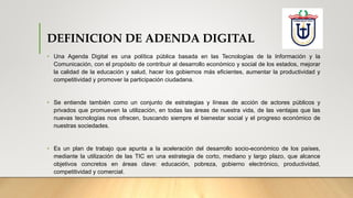 DEFINICION DE ADENDA DIGITAL
• Una Agenda Digital es una política pública basada en las Tecnologías de la Información y la
Comunicación, con el propósito de contribuir al desarrollo económico y social de los estados, mejorar
la calidad de la educación y salud, hacer los gobiernos más eficientes, aumentar la productividad y
competitividad y promover la participación ciudadana.
• Se entiende también como un conjunto de estrategias y líneas de acción de actores públicos y
privados que promueven la utilización, en todas las áreas de nuestra vida, de las ventajas que las
nuevas tecnologías nos ofrecen, buscando siempre el bienestar social y el progreso económico de
nuestras sociedades.
• Es un plan de trabajo que apunta a la aceleración del desarrollo socio-económico de los países,
mediante la utilización de las TIC en una estrategia de corto, mediano y largo plazo, que alcance
objetivos concretos en áreas clave: educación, pobreza, gobierno electrónico, productividad,
competitividad y comercial.
 