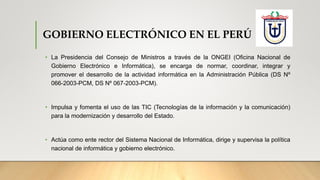 GOBIERNO ELECTRÓNICO EN EL PERÚ
• La Presidencia del Consejo de Ministros a través de la ONGEI (Oficina Nacional de
Gobierno Electrónico e Informática), se encarga de normar, coordinar, integrar y
promover el desarrollo de la actividad informática en la Administración Pública (DS Nº
066-2003-PCM, DS Nº 067-2003-PCM).
• Impulsa y fomenta el uso de las TIC (Tecnologías de la información y la comunicación)
para la modernización y desarrollo del Estado.
• Actúa como ente rector del Sistema Nacional de Informática, dirige y supervisa la política
nacional de informática y gobierno electrónico.
 