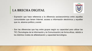 LA BRECHA DIGITAL
• Expresión que hace referencia a la diferencia socioeconómica entre aquellas
comunidades que tienen Internet, acceso a información electrónica y aquellas
que no, alcance político y social.
• Son las diferencias que hay entre grupos según su capacidad para utilizar las
TIC (Tecnologías de la Información y la Comunicación) de forma eficaz, debido a
los distintos niveles de alfabetización y capacidad tecnológica.
 