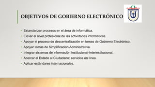 OBJETIVOS DE GOBIERNO ELECTRÓNICO
• Estandarizar procesos en el área de informática.
• Elevar el nivel profesional de las actividades informáticas.
• Apoyar el proceso de descentralización en temas de Gobierno Electrónico.
• Apoyar temas de Simplificación Administrativa.
• Integrar sistemas de información institucional-interinstitucional.
• Acercar el Estado al Ciudadano: servicios en línea.
• Aplicar estándares internacionales.
 