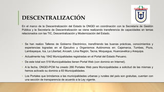 DESCENTRALIZACIÓN
En el marco de la Descentralización del Estado la ONGEI en coordinación con la Secretaría de Gestión
Pública y la Secretaría de Descentralización se viene realizando transferencia de capacidades en temas
relacionados con las TIC, Descentralización y Modernización del Estado.
• Se han realizo Talleres de Gobierno Electrónico, transfiriendo las buenas prácticas, conocimientos y
experiencias logradas en el Ejecutivo y Organismos Autónomos en: Cajamarca, Tumbes, Piura,
Lambayeque, Ica, La Libertad, Ancash, Lima Región, Tacna, Moquegua, Huancavelica y Arequipa.
• Actualmente hay 1842 Municipalidades registradas en el Portal del Estado Peruano.
• De este total son 518 Municipalidades tienen Portal Web (con dominio en Internet).
• A la fecha, ONGEI-PCM ha creado 266 Portales Web para Municipalidades a solicitud de las mismas y
hemos activado su dominio a 83 Municipalidades.
• Los Portales que brindamos a las municipalidades urbanas y rurales del país son gratuitas, cuentan con
una sección de transparencia de acuerdo a la Ley vigente.
 